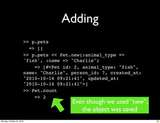 Adding
>> p.pets
=> []
>> p.pets << Pet.new(:animal_type =>
'fish', :name => "Charlie")
=> [#<Pet id: 2, animal_type: "fish",
name: "Charlie", person_id: 7, created_at:
"2010-10-14 09:21:41", updated_at:
"2010-10-14 09:21:41">]
>> Pet.count
=> 2
Even though we used “new”,
the object was saved
93Monday, October 25, 2010
 