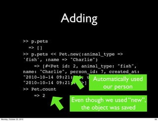 Adding
>> p.pets
=> []
>> p.pets << Pet.new(:animal_type =>
'fish', :name => "Charlie")
=> [#<Pet id: 2, animal_type: "fish",
name: "Charlie", person_id: 7, created_at:
"2010-10-14 09:21:41", updated_at:
"2010-10-14 09:21:41">]
>> Pet.count
=> 2
Even though we used “new”,
the object was saved
Automatically used
our person
93Monday, October 25, 2010
 