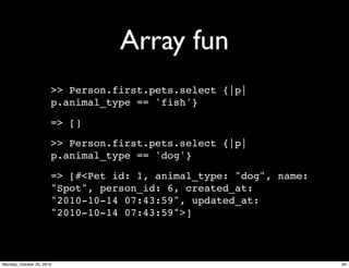Array fun
>> Person.first.pets.select {|p|
p.animal_type == 'fish'}
=> []
>> Person.first.pets.select {|p|
p.animal_type == 'dog'}
=> [#<Pet id: 1, animal_type: "dog", name:
"Spot", person_id: 6, created_at:
"2010-10-14 07:43:59", updated_at:
"2010-10-14 07:43:59">]
94Monday, October 25, 2010
 