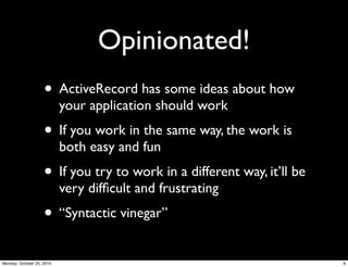 Opinionated!
• ActiveRecord has some ideas about how
your application should work
• If you work in the same way, the work is
both easy and fun
• If you try to work in a different way, it’ll be
very difﬁcult and frustrating
• “Syntactic vinegar”
9Monday, October 25, 2010
 