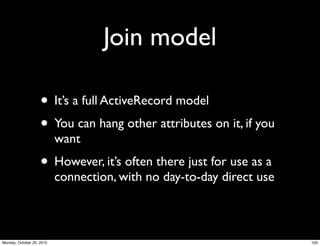 Join model
• It’s a full ActiveRecord model
• You can hang other attributes on it, if you
want
• However, it’s often there just for use as a
connection, with no day-to-day direct use
103Monday, October 25, 2010
 