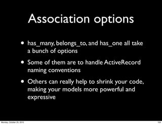 Association options
• has_many, belongs_to, and has_one all take
a bunch of options
• Some of them are to handle ActiveRecord
naming conventions
• Others can really help to shrink your code,
making your models more powerful and
expressive
104Monday, October 25, 2010
 