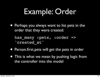 Example: Order
• Perhaps you always want to list pets in the
order that they were created:
has_many :pets, :order =>
'created_at'
• Person.ﬁrst.pets will get the pets in order
• This is what we mean by pushing logic from
the controller into the model
105Monday, October 25, 2010
 