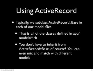 Using ActiveRecord
• Typically, we subclass ActiveRecord::Base in
each of our model ﬁles
• That is, all of the classes deﬁned in app/
models/*.rb
• You don’t have to inherit from
ActiveRecord::Base, of course! You can
even mix and match with different
models
10Monday, October 25, 2010
 