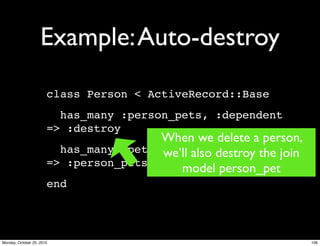 Example:Auto-destroy
class Person < ActiveRecord::Base
has_many :person_pets, :dependent
=> :destroy
has_many :pets, :through
=> :person_pets
end
When we delete a person,
we’ll also destroy the join
model person_pet
106Monday, October 25, 2010
 