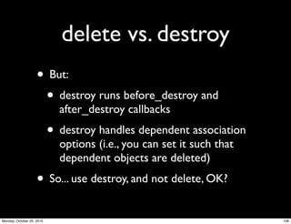 delete vs. destroy
• But:
• destroy runs before_destroy and
after_destroy callbacks
• destroy handles dependent association
options (i.e., you can set it such that
dependent objects are deleted)
• So... use destroy, and not delete, OK?
108Monday, October 25, 2010
 
