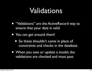Validations
• “Validations” are the ActiveRecord way to
ensure that your data is valid
• You can get around them!
• So these shouldn’t come in place of
constraints and checks in the database
• When you save or update a model, the
validations are checked and must pass
109Monday, October 25, 2010
 