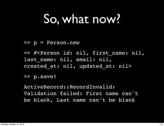 So, what now?
>> p = Person.new
=> #<Person id: nil, first_name: nil,
last_name: nil, email: nil,
created_at: nil, updated_at: nil>
>> p.save!
ActiveRecord::RecordInvalid:
Validation failed: First name can't
be blank, Last name can't be blank
113Monday, October 25, 2010
 