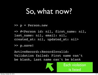 So, what now?
>> p = Person.new
=> #<Person id: nil, first_name: nil,
last_name: nil, email: nil,
created_at: nil, updated_at: nil>
>> p.save!
ActiveRecord::RecordInvalid:
Validation failed: First name can't
be blank, Last name can't be blank
Each violation
is listed
113Monday, October 25, 2010
 