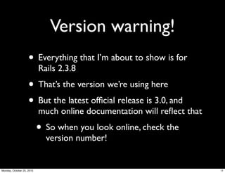 Version warning!
• Everything that I’m about to show is for
Rails 2.3.8
• That’s the version we’re using here
• But the latest ofﬁcial release is 3.0, and
much online documentation will reﬂect that
• So when you look online, check the
version number!
11Monday, October 25, 2010
 