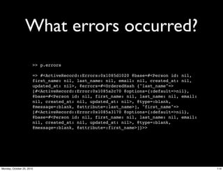 What errors occurred?
>> p.errors
=> #<ActiveRecord::Errors:0x1085d1020 @base=#<Person id: nil,
first_name: nil, last_name: nil, email: nil, created_at: nil,
updated_at: nil>, @errors=#<OrderedHash {"last_name"=>
[#<ActiveRecord::Error:0x1085a2c70 @options={:default=>nil},
@base=#<Person id: nil, first_name: nil, last_name: nil, email:
nil, created_at: nil, updated_at: nil>, @type=:blank,
@message=:blank, @attribute=:last_name>], "first_name"=>
[#<ActiveRecord::Error:0x1085a3170 @options={:default=>nil},
@base=#<Person id: nil, first_name: nil, last_name: nil, email:
nil, created_at: nil, updated_at: nil>, @type=:blank,
@message=:blank, @attribute=:first_name>]}>>
114Monday, October 25, 2010
 