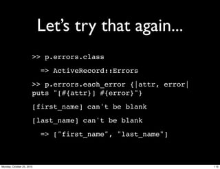 Let’s try that again...
>> p.errors.class
=> ActiveRecord::Errors
>> p.errors.each_error {|attr, error|
puts "[#{attr}] #{error}"}
[first_name] can't be blank
[last_name] can't be blank
=> ["first_name", "last_name"]
115Monday, October 25, 2010
 