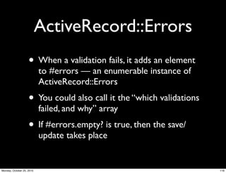 ActiveRecord::Errors
• When a validation fails, it adds an element
to #errors — an enumerable instance of
ActiveRecord::Errors
• You could also call it the “which validations
failed, and why” array
• If #errors.empty? is true, then the save/
update takes place
116Monday, October 25, 2010
 