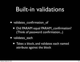 Built-in validations
• validates_conﬁrmation_of
• Did PARAM equal PARAM_conﬁrmation?
(Think of password conﬁrmation...)
• validates_each
• Takes a block, and validates each named
attribute against the block
118Monday, October 25, 2010
 