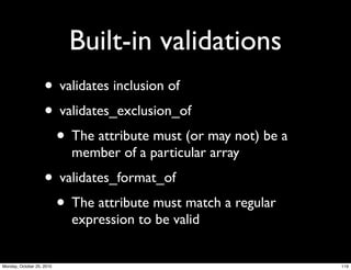 Built-in validations
• validates inclusion of
• validates_exclusion_of
• The attribute must (or may not) be a
member of a particular array
• validates_format_of
• The attribute must match a regular
expression to be valid
119Monday, October 25, 2010
 