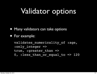 Validator options
• Many validators can take options
• For example:
validates_numericality_of :age,
:only_integer =>
true, :greater_than =>
0, :less_than_or_equal_to => 120
121Monday, October 25, 2010
 