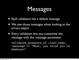 Messages
• Each validation has a default message
• We saw those messages when looking at the
errors object
• Every validation lets you customize the
message with the :message parameter
validates_presence_of :last_name,
:message => "What, you think you're
Madonna?"
122Monday, October 25, 2010
 