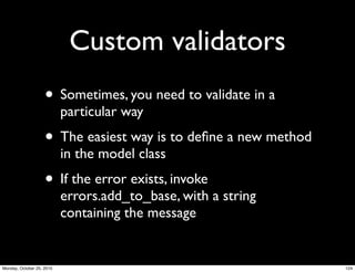 Custom validators
• Sometimes, you need to validate in a
particular way
• The easiest way is to deﬁne a new method
in the model class
• If the error exists, invoke
errors.add_to_base, with a string
containing the message
124Monday, October 25, 2010
 