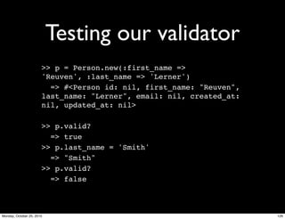 Testing our validator
>> p = Person.new(:first_name =>
'Reuven', :last_name => 'Lerner')
=> #<Person id: nil, first_name: "Reuven",
last_name: "Lerner", email: nil, created_at:
nil, updated_at: nil>
>> p.valid?
=> true
>> p.last_name = 'Smith'
=> "Smith"
>> p.valid?
=> false
126Monday, October 25, 2010
 