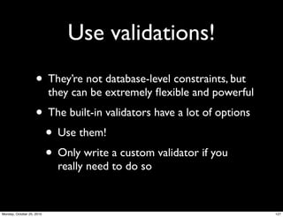 Use validations!
• They’re not database-level constraints, but
they can be extremely ﬂexible and powerful
• The built-in validators have a lot of options
• Use them!
• Only write a custom validator if you
really need to do so
127Monday, October 25, 2010
 