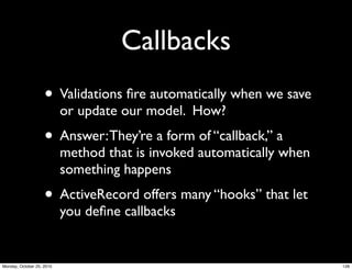 Callbacks
• Validations ﬁre automatically when we save
or update our model. How?
• Answer:They’re a form of “callback,” a
method that is invoked automatically when
something happens
• ActiveRecord offers many “hooks” that let
you deﬁne callbacks
128Monday, October 25, 2010
 