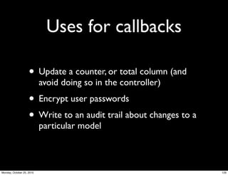 Uses for callbacks
• Update a counter, or total column (and
avoid doing so in the controller)
• Encrypt user passwords
• Write to an audit trail about changes to a
particular model
129Monday, October 25, 2010
 