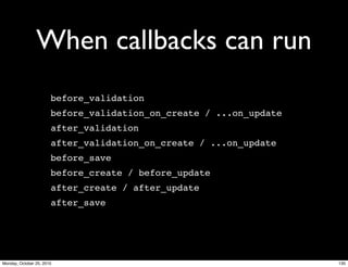 When callbacks can run
before_validation
before_validation_on_create / ...on_update
after_validation
after_validation_on_create / ...on_update
before_save
before_create / before_update
after_create / after_update
after_save
130Monday, October 25, 2010
 