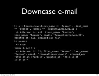 Downcase e-mail
>> p = Person.new(:first_name => 'Reuven', :last_name
=> 'Lerner', :email => 'Reuven@Lerner.co.IL')
=> #<Person id: nil, first_name: "Reuven",
last_name: "Lerner", email: "Reuven@Lerner.co.IL",
created_at: nil, updated_at: nil>
>> p.save
=> true
jruby-1.5.3 > p
=> #<Person id: 12, first_name: "Reuven", last_name:
"Lerner", email: "reuven@lerner.co.il", created_at:
"2010-10-25 17:24:19", updated_at: "2010-10-25
17:24:19">
131Monday, October 25, 2010
 