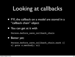 Looking at callbacks
• FYI, the callback on a model are stored in a
“callback chain” object
• You can get at it with
Person.before_save_callback_chain
• Better yet:
Person.before_save_callback_chain.each {|
c| puts c.method}; nil
139Monday, October 25, 2010
 