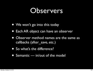 Observers
• We won’t go into this today
• Each AR object can have an observer
• Observer method names are the same as
callbacks (after_save, etc.)
• So what’s the difference?
• Semantic — in/out of the model
140Monday, October 25, 2010
 