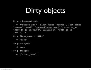 Dirty objects
>> p = Person.first
=> #<Person id: 6, first_name: "Reuven", last_name:
"Lerner", email: "reuven@lerner.co.il", created_at:
"2010-10-13 18:01:03", updated_at: "2010-10-13
18:01:03">
>> p.first_name = 'Bibi'
=> "Bibi"
>> p.changed?
=> true
>> p.changed
=> ["first_name"]
141Monday, October 25, 2010
 