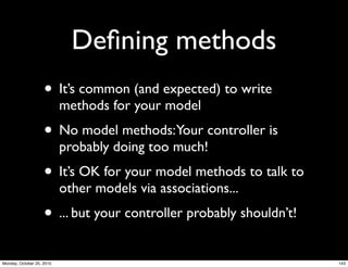 Deﬁning methods
• It’s common (and expected) to write
methods for your model
• No model methods:Your controller is
probably doing too much!
• It’s OK for your model methods to talk to
other models via associations...
• ... but your controller probably shouldn’t!
143Monday, October 25, 2010
 