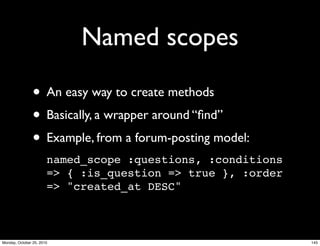 Named scopes
• An easy way to create methods
• Basically, a wrapper around “ﬁnd”
• Example, from a forum-posting model:
named_scope :questions, :conditions
=> { :is_question => true }, :order
=> "created_at DESC"
145Monday, October 25, 2010
 