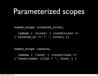 Parameterized scopes
named_scope :created_since,
lambda { |since| { :conditions =>
['created_at >= ? ', since] }}
named_scope :search,
lambda { |term| { :conditions =>
["lower(name) ilike ? ", term] } }
146Monday, October 25, 2010
 