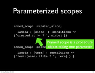 Parameterized scopes
named_scope :created_since,
lambda { |since| { :conditions =>
['created_at >= ? ', since] }}
named_scope :search,
lambda { |term| { :conditions =>
["lower(name) ilike ? ", term] } }
Named scope is a procedure
object taking one parameter
146Monday, October 25, 2010
 