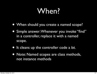 When?
• When should you create a named scope?
• Simple answer:Whenever you invoke “ﬁnd”
in a controller, replace it with a named
scope.
• It cleans up the controller code a lot.
• Note: Named scopes are class methods,
not instance methods
147Monday, October 25, 2010
 