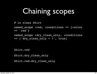 Chaining scopes
# in class Shirt
named_scope :red, :conditions => {:color
=> 'red'}
named_scope :dry_clean_only, :conditions
=> ['dry_clean_only = ?', true]
Shirt.red
Shirt.dry_clean_only
Shirt.red.dry_clean_only
148Monday, October 25, 2010
 