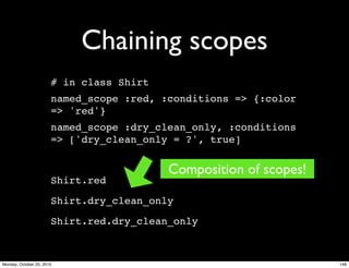 Chaining scopes
# in class Shirt
named_scope :red, :conditions => {:color
=> 'red'}
named_scope :dry_clean_only, :conditions
=> ['dry_clean_only = ?', true]
Shirt.red
Shirt.dry_clean_only
Shirt.red.dry_clean_only
Composition of scopes!
148Monday, October 25, 2010
 