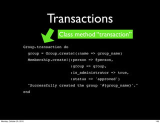 Transactions
Group.transaction do
group = Group.create!(:name => group_name)
Membership.create!(:person => @person,
:group => group,
:is_administrator => true,
:status => 'approved')
"Successfully created the group '#{group_name}'."
end
Class method “transaction”
149Monday, October 25, 2010
 