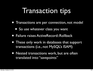 Transaction tips
• Transactions are per connection, not model
• So use whatever class you want
• Failure raises ActiveRecord::Rollback
• These only work in databases that support
transactions (i.e., not MySQL’s ISAM)
• Nested transactions work, but are often
translated into “savepoints”
150Monday, October 25, 2010
 