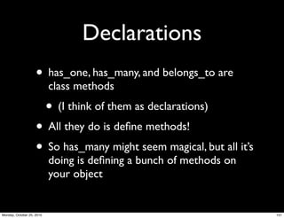 Declarations
• has_one, has_many, and belongs_to are
class methods
• (I think of them as declarations)
• All they do is deﬁne methods!
• So has_many might seem magical, but all it’s
doing is deﬁning a bunch of methods on
your object
151Monday, October 25, 2010
 
