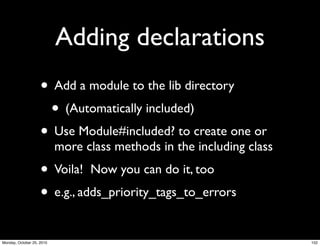 Adding declarations
• Add a module to the lib directory
• (Automatically included)
• Use Module#included? to create one or
more class methods in the including class
• Voila! Now you can do it, too
• e.g., adds_priority_tags_to_errors
152Monday, October 25, 2010
 