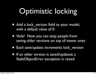 Optimistic locking
• Add a lock_version ﬁeld to your model,
with a default value of 0
• Voila! Now you can stop people from
saving older versions on top of newer ones
• Each save/update increments lock_version
• If an older version is saved/updated, a
StaleObjectError exception is raised
155Monday, October 25, 2010
 
