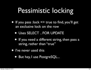 Pessimistic locking
• If you pass :lock => true to ﬁnd, you’ll get
an exclusive lock on the row
• Uses SELECT .. FOR UPDATE
• If you need a different string, then pass a
string, rather than “true”
• I’ve never used this
• But hey, I use PostgreSQL...
156Monday, October 25, 2010
 