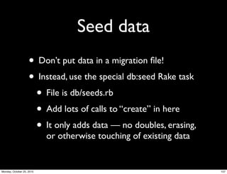 Seed data
• Don’t put data in a migration ﬁle!
• Instead, use the special db:seed Rake task
• File is db/seeds.rb
• Add lots of calls to “create” in here
• It only adds data — no doubles, erasing,
or otherwise touching of existing data
157Monday, October 25, 2010
 