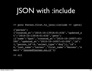 JSON with :include
>> puts Person.first.to_json(:include => :pets)
{"person":
{"created_at":"2010-10-13T18:01:03Z","updated_a
t":"2010-10-13T18:01:03Z","pets":
[{"name":"Spot","created_at":"2010-10-14T07:43:
59Z","updated_at":"2010-10-14T07:43:59Z","id":
1,"person_id":6,"animal_type":"dog"}],"id":
6,"last_name":"Lerner","first_name":"Reuven","e
mail":"reuven@lerner.co.il"}}
=> nil
164Monday, October 25, 2010
 