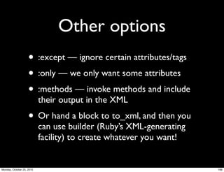 Other options
• :except — ignore certain attributes/tags
• :only — we only want some attributes
• :methods — invoke methods and include
their output in the XML
• Or hand a block to to_xml, and then you
can use builder (Ruby’s XML-generating
facility) to create whatever you want!
166Monday, October 25, 2010
 