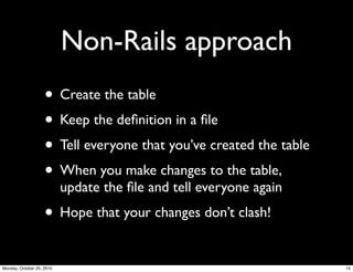 Non-Rails approach
• Create the table
• Keep the deﬁnition in a ﬁle
• Tell everyone that you’ve created the table
• When you make changes to the table,
update the ﬁle and tell everyone again
• Hope that your changes don’t clash!
15Monday, October 25, 2010
 