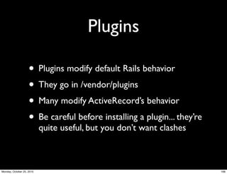 Plugins
• Plugins modify default Rails behavior
• They go in /vendor/plugins
• Many modify ActiveRecord’s behavior
• Be careful before installing a plugin... they’re
quite useful, but you don’t want clashes
168Monday, October 25, 2010
 