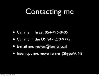 Contacting me
• Call me in Israel: 054-496-8405
• Call me in the US: 847-230-9795
• E-mail me: reuven@lerner.co.il
• Interrupt me: reuvenlerner (Skype/AIM)
172Monday, October 25, 2010
 